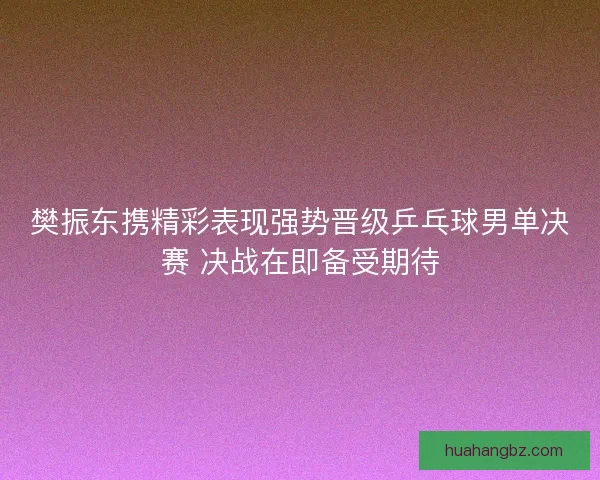 樊振东携精彩表现强势晋级乒乓球男单决赛 决战在即备受期待