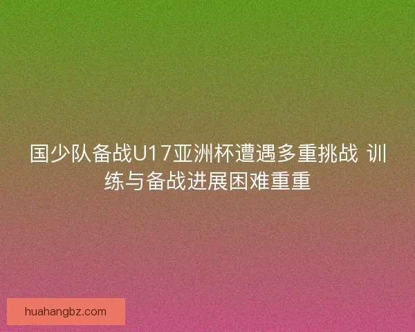 国少队备战U17亚洲杯遭遇多重挑战 训练与备战进展困难重重