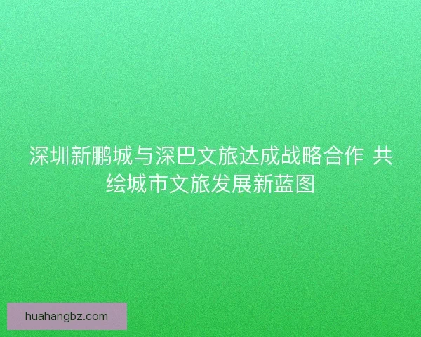 深圳新鹏城与深巴文旅达成战略合作 共绘城市文旅发展新蓝图