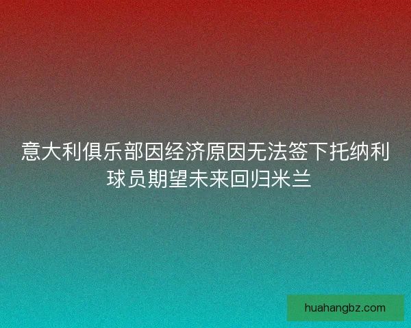 意大利俱乐部因经济原因无法签下托纳利 球员期望未来回归米兰
