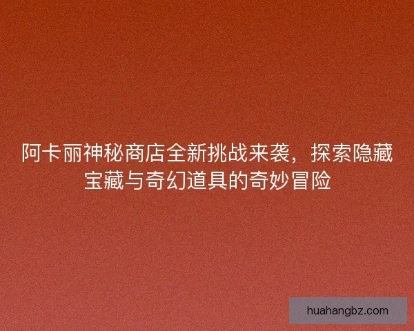 阿卡丽神秘商店全新挑战来袭，探索隐藏宝藏与奇幻道具的奇妙冒险