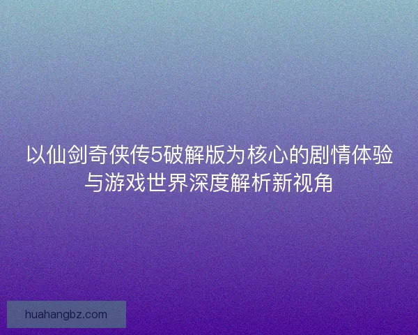 以仙剑奇侠传5破解版为核心的剧情体验与游戏世界深度解析新视角