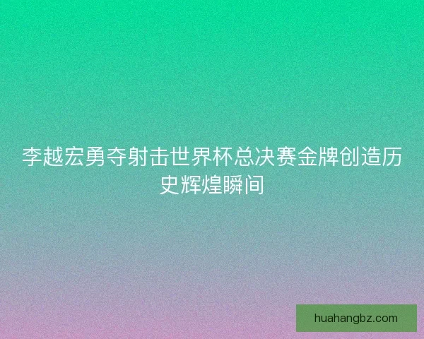 李越宏勇夺射击世界杯总决赛金牌创造历史辉煌瞬间
