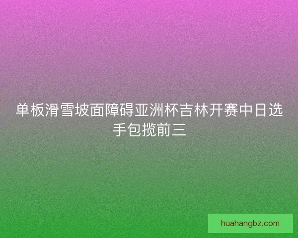 单板滑雪坡面障碍亚洲杯吉林开赛中日选手包揽前三